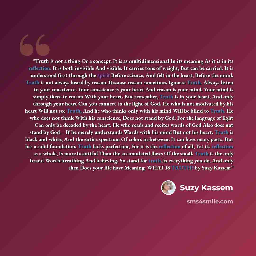 “Truth is not a thing Or a concept. It is as multidimensional In its meaning As it is in its reflection. It is both invisible And visible. It carries tons of weight, But can be carried. It is understood first through the spirit Before science, And felt in the heart, Before the mind. Truth is not…” quote by Suzy Kassem