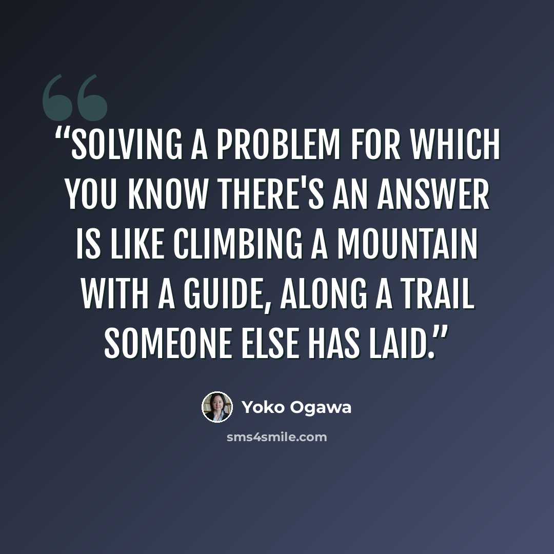 “Solving a problem for which you know there's an answer is like climbing a mountain with a guide, along a trail someone else has laid.” quote by Yoko Ogawa