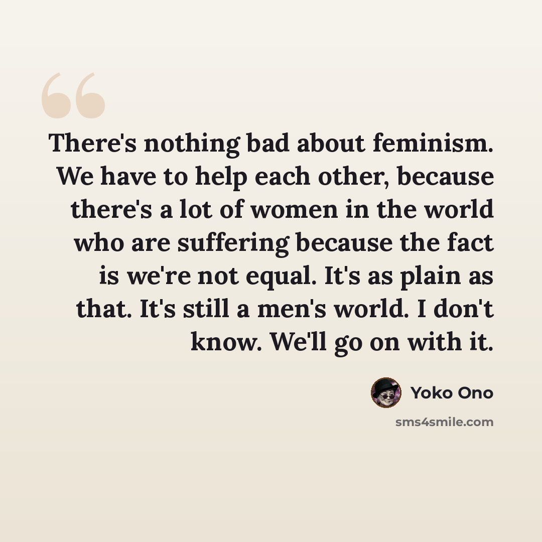 “There's nothing bad about feminism. We have to help each other, because there's a lot of women in the world who are suffering because the fact is we're not equal. It's as plain as that. It's still a men's world. I don't know. We'll go on with it.” quote by Yoko Ono