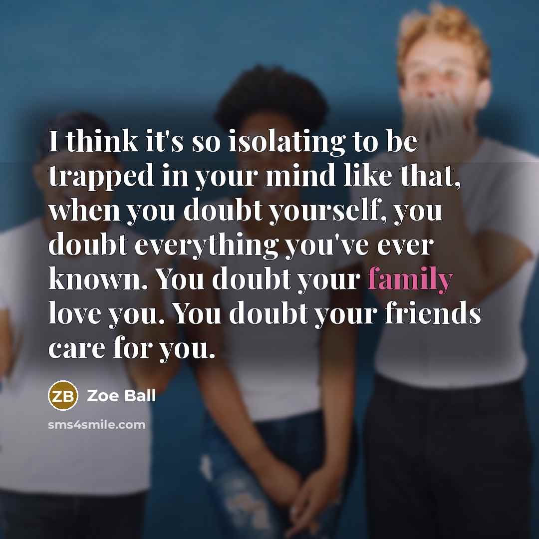 “I think it's so isolating to be trapped in your mind like that, when you doubt yourself, you doubt everything you've ever known. You doubt your family love you. You doubt your friends care for you.” quote by Zoe Ball