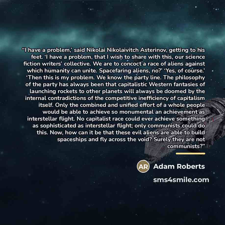 “I have a problem,’ said Nikolai Nikolaivitch Asterinov, getting to his feet. ‘I have a problem, that I wish to share with this, our science fiction writers’ collective. We are to concoct a race of aliens against which humanity can unite. Spacefaring aliens, no?’ ‘Yes, of course.’ ‘Then this is my…” quote by Adam Roberts