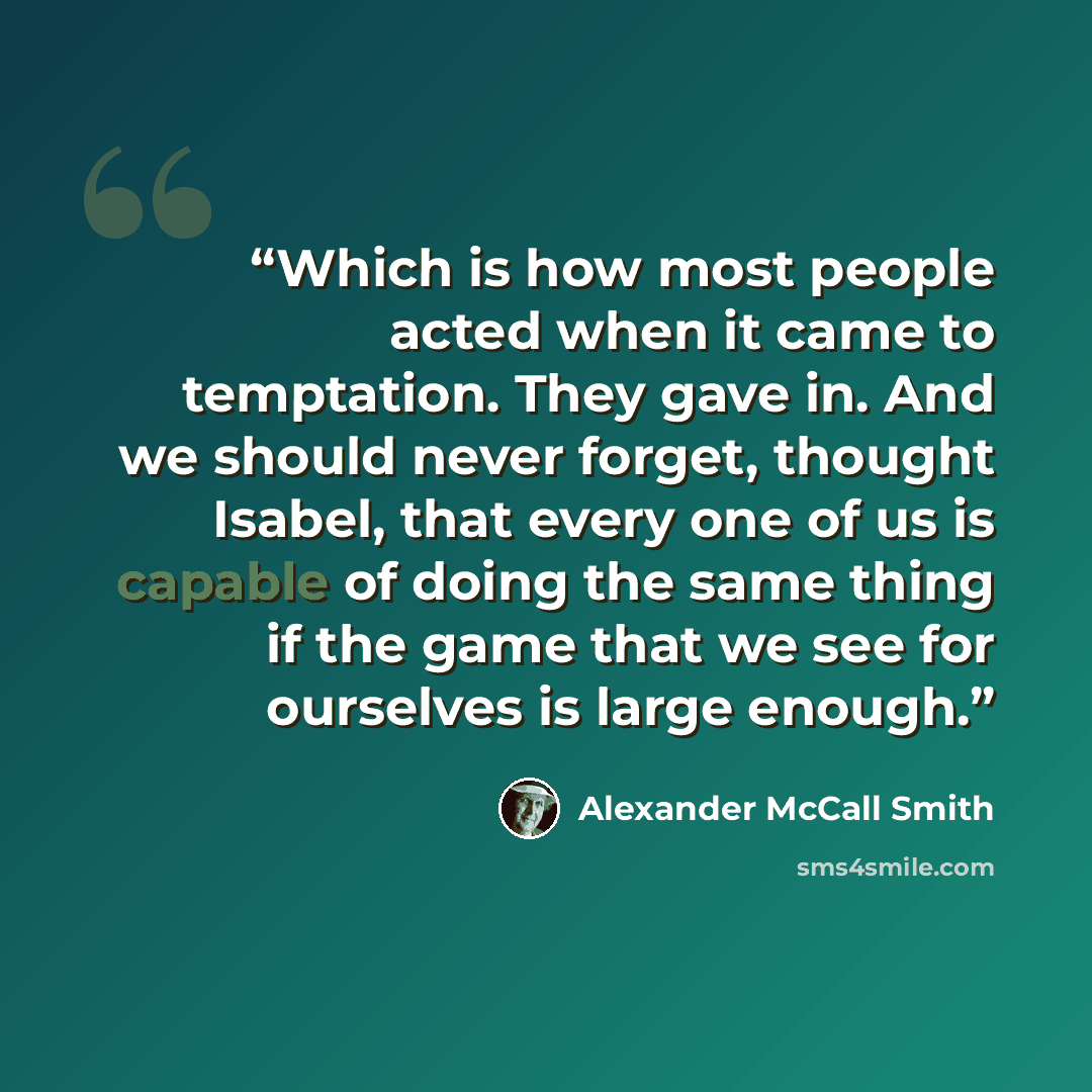 “Which is how most people acted when it came to temptation. They gave in. And we should never forget, thought Isabel, that every one of us is capable of doing the same thing if the game that we see for ourselves is large enough.” quote by Alexander McCall Smith