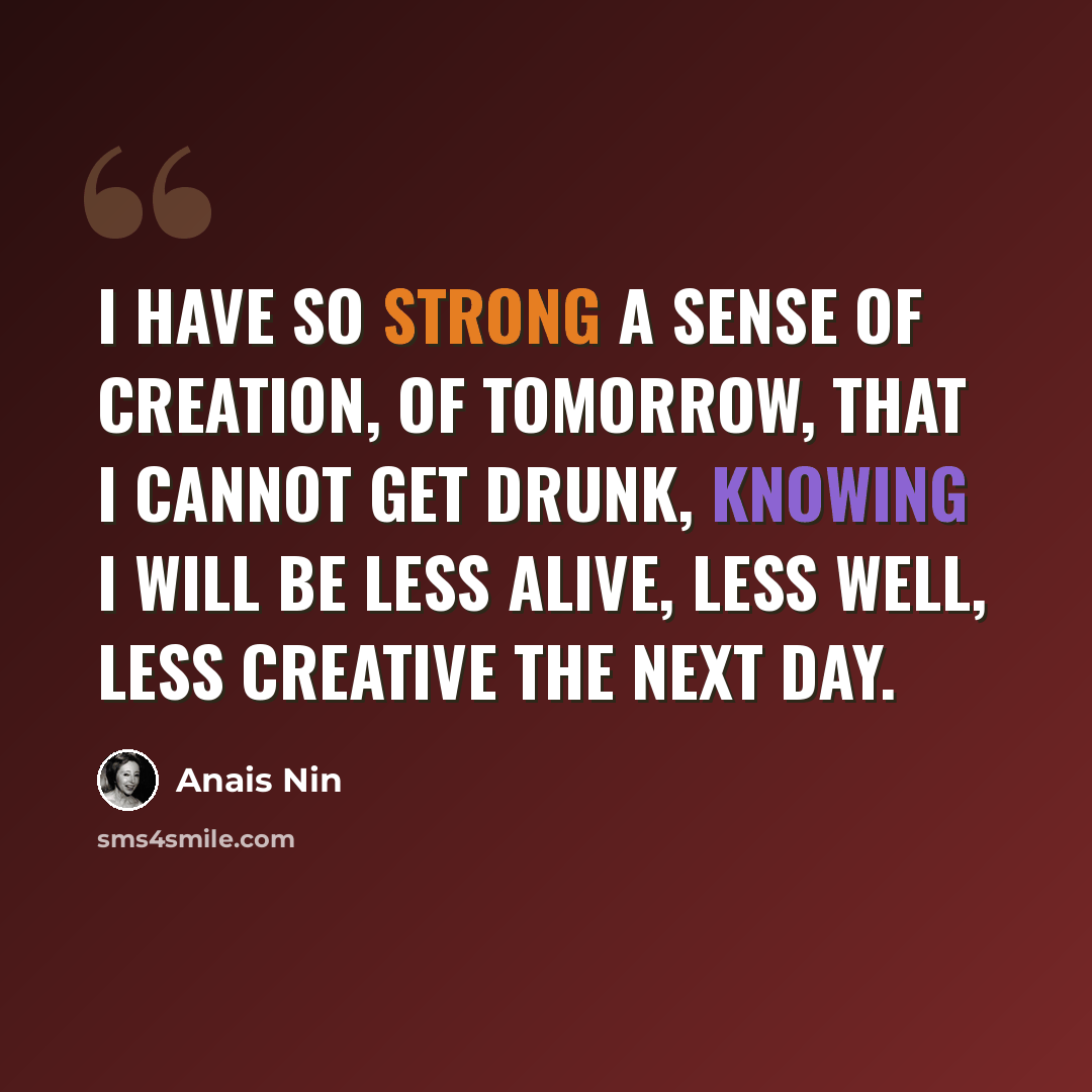 “I have so strong a sense of creation, of tomorrow, that I cannot get drunk, knowing I will be less alive, less well, less creative the next day.” quote by Anais Nin