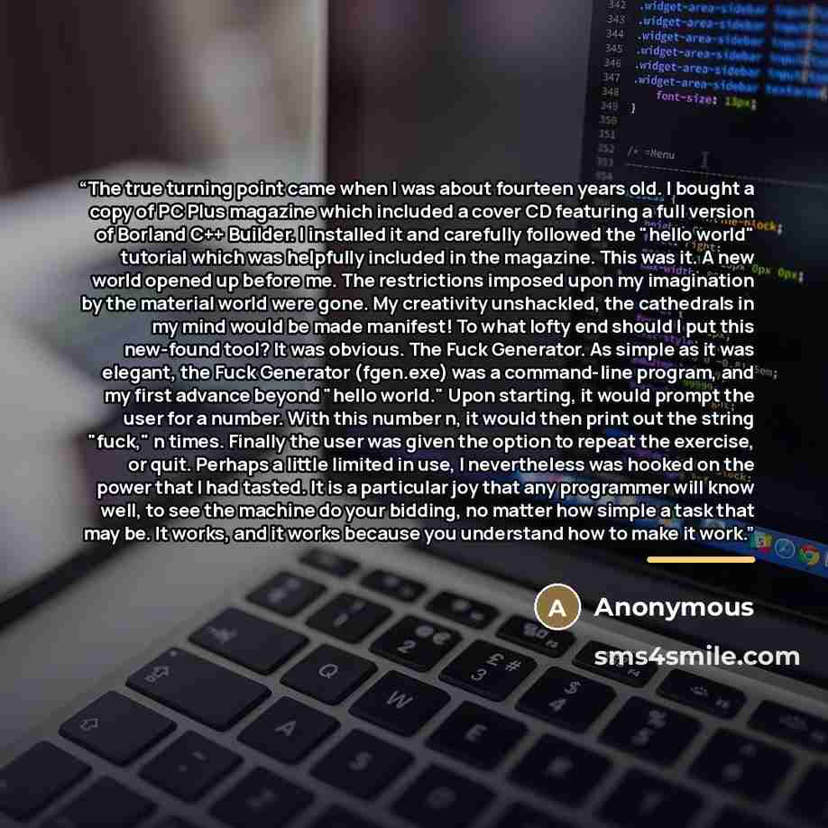 “The true turning point came when I was about fourteen years old. I bought a copy of PC Plus magazine which included a cover CD featuring a full version of Borland C++ Builder. I installed it and carefully followed the "hello world" tutorial which was helpfully included in the magazine. This was…” quote by Anonymous