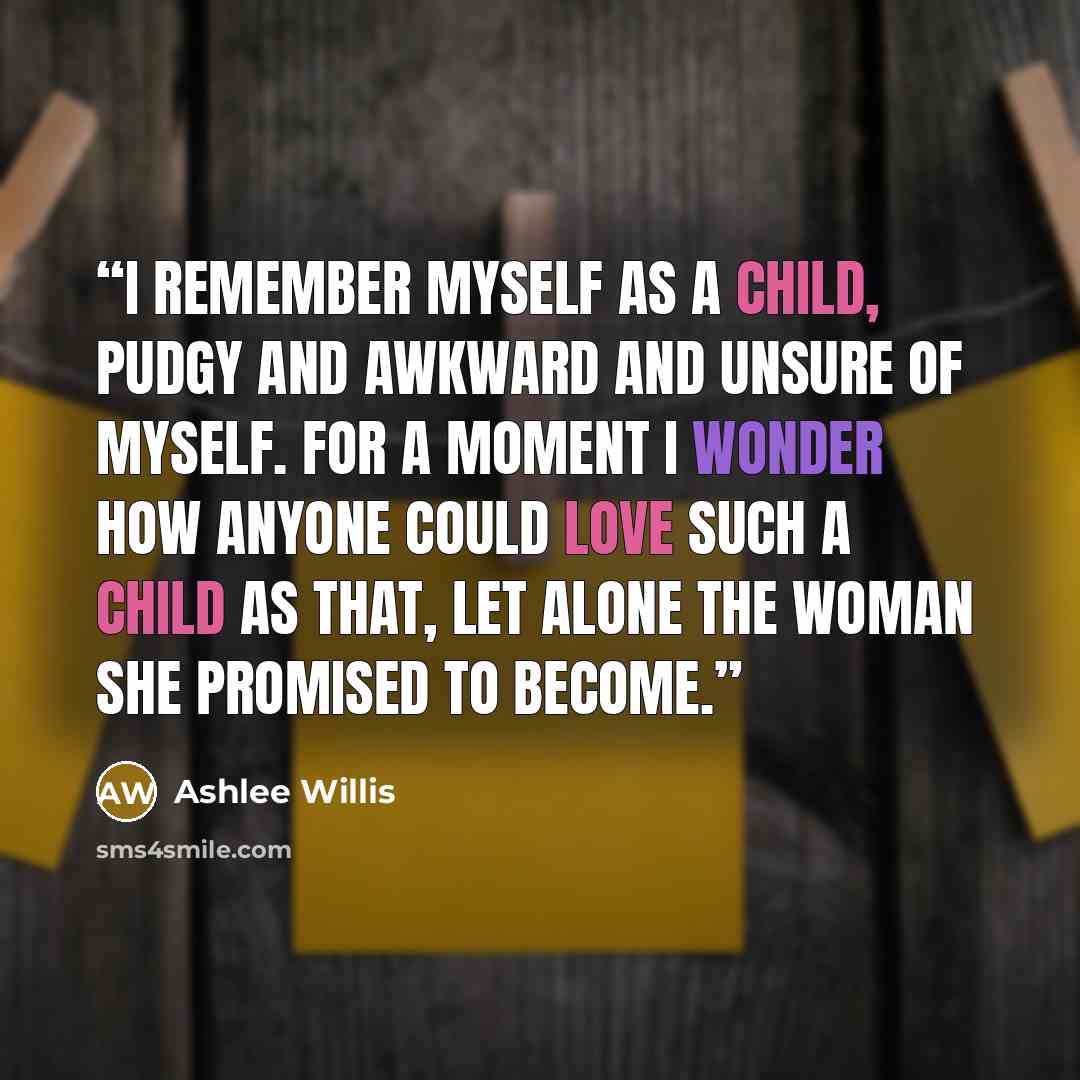 “I remember myself as a child, pudgy and awkward and unsure of myself. For a moment I wonder how anyone could love such a child as that, let alone the woman she promised to become.” quote by Ashlee Willis