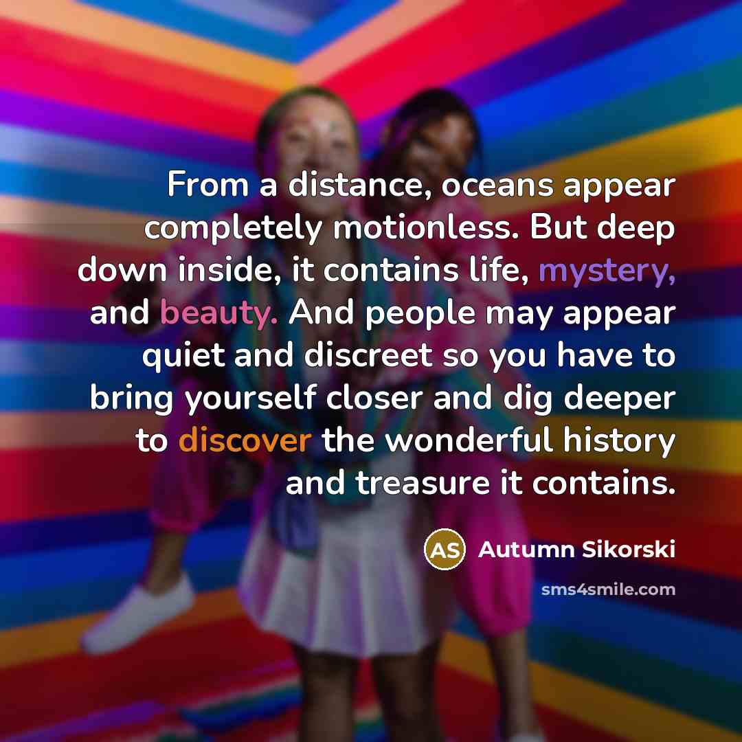 “From a distance, oceans appear completely motionless. But deep down inside, it contains life, mystery, and beauty. And people may appear quiet and discreet so you have to bring yourself closer and dig deeper to discover the wonderful history and treasure it contains.” quote by Autumn Sikorski