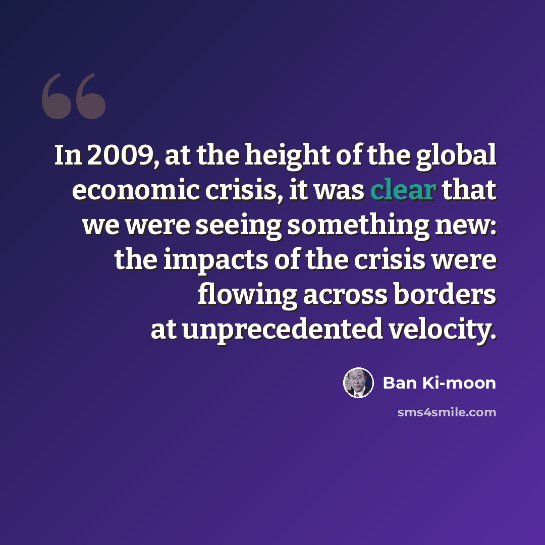 “In 2009, at the height of the global economic crisis, it was clear that we were seeing something new: the impacts of the crisis were flowing across borders at unprecedented velocity.” quote by Ban Ki-moon