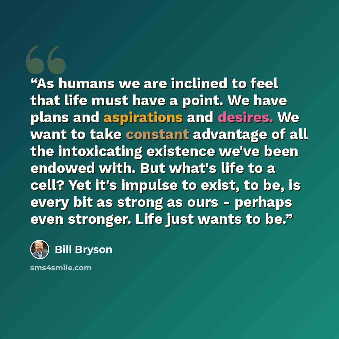 “As humans we are inclined to feel that life must have a point. We have plans and aspirations and desires. We want to take constant advantage of all the intoxicating existence we've been endowed with. But what's life to a cell? Yet it's impulse to exist, to be, is every bit as strong as ours…” quote by Bill Bryson