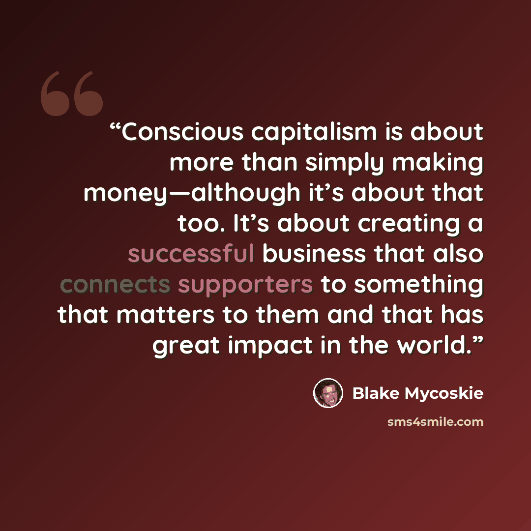 “Conscious capitalism is about more than simply making money—although it’s about that too. It’s about creating a successful business that also connects supporters to something that matters to them and that has great impact in the world.” quote by Blake Mycoskie