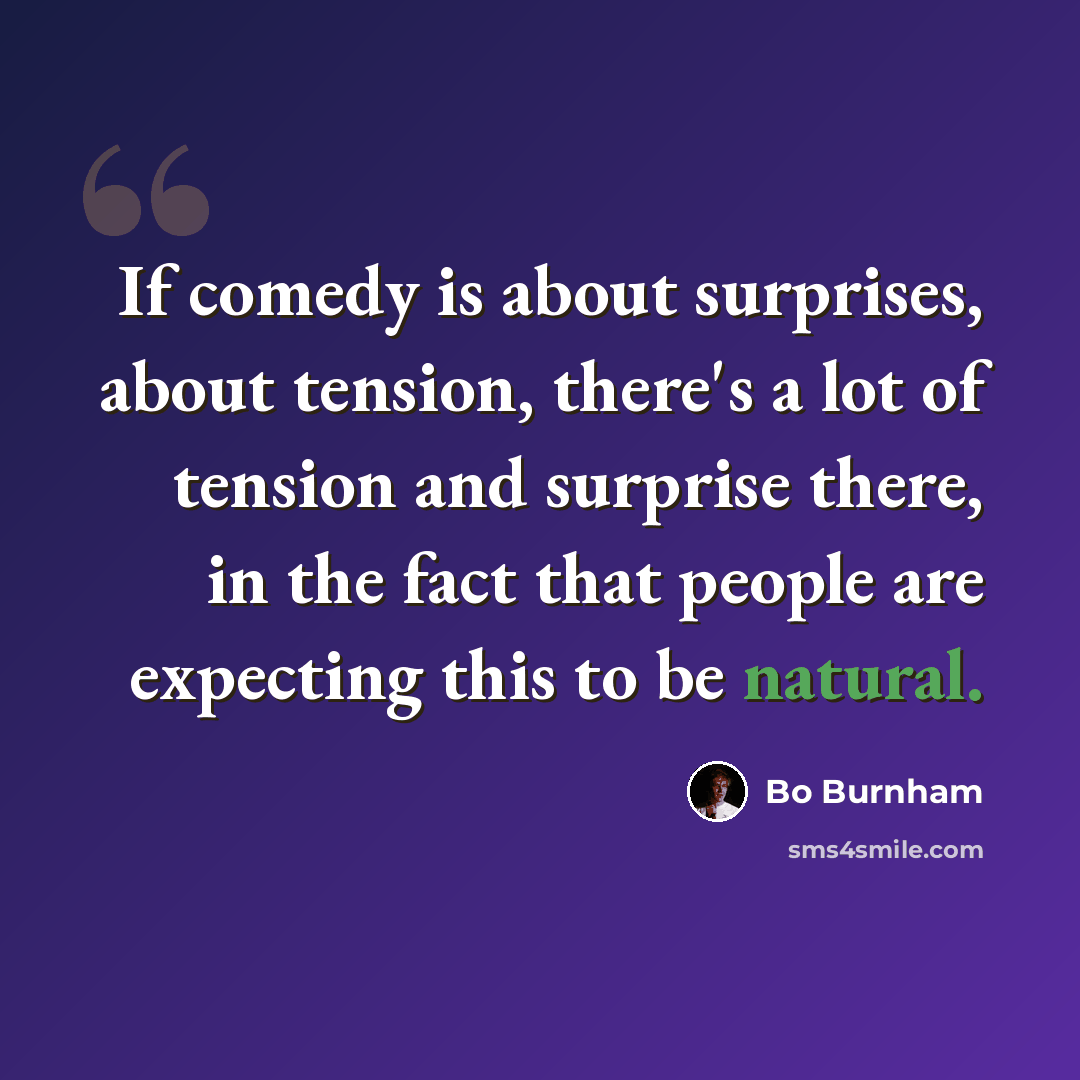 “If comedy is about surprises, about tension, there's a lot of tension and surprise there, in the fact that people are expecting this to be natural.” quote by Bo Burnham
