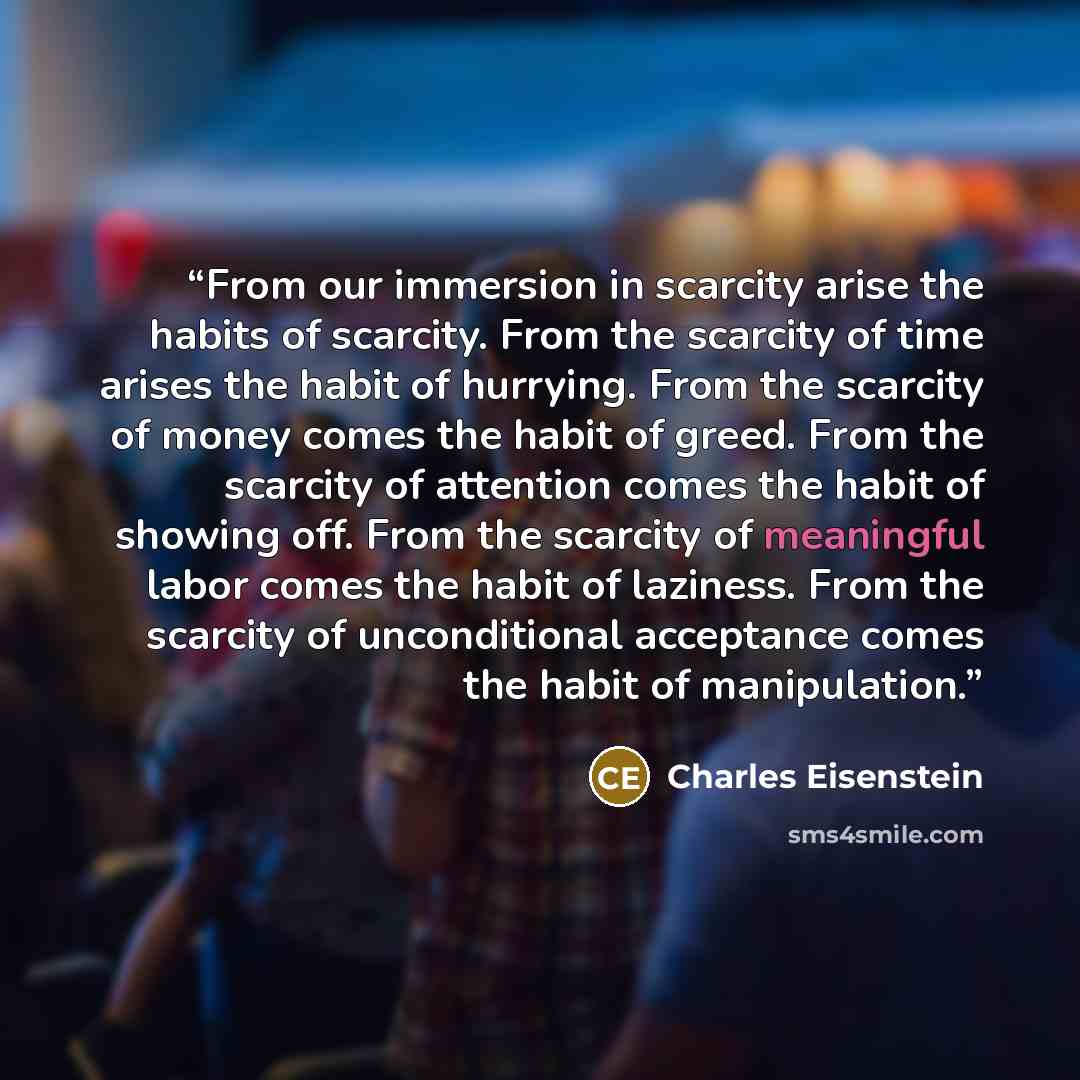 “From our immersion in scarcity arise the habits of scarcity. From the scarcity of time arises the habit of hurrying. From the scarcity of money comes the habit of greed. From the scarcity of attention comes the habit of showing off. From the scarcity of meaningful labor comes the habit of…” quote by Charles Eisenstein