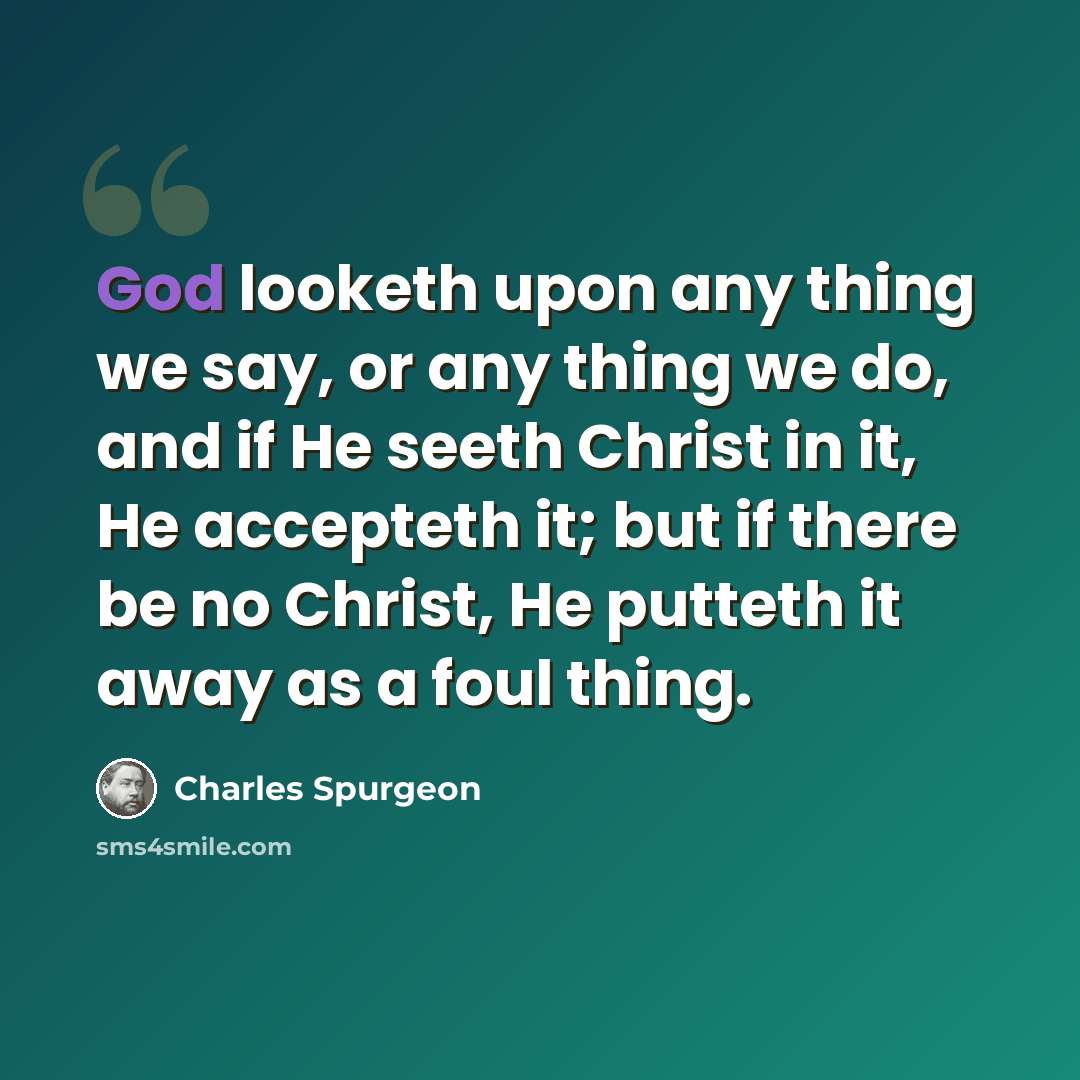“God looketh upon any thing we say, or any thing we do, and if He seeth Christ in it, He accepteth it; but if there be no Christ, He putteth it away as a foul thing.” quote by Charles Spurgeon