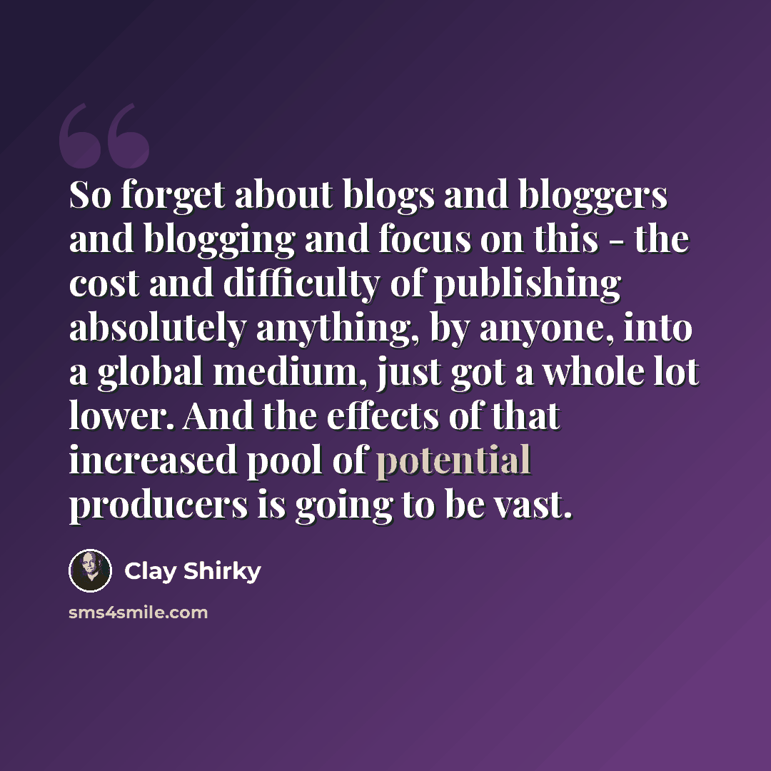 “So forget about blogs and bloggers and blogging and focus on this - the cost and difficulty of publishing absolutely anything, by anyone, into a global medium, just got a whole lot lower. And the effects of that increased pool of potential producers is going to be vast.” quote by Clay Shirky