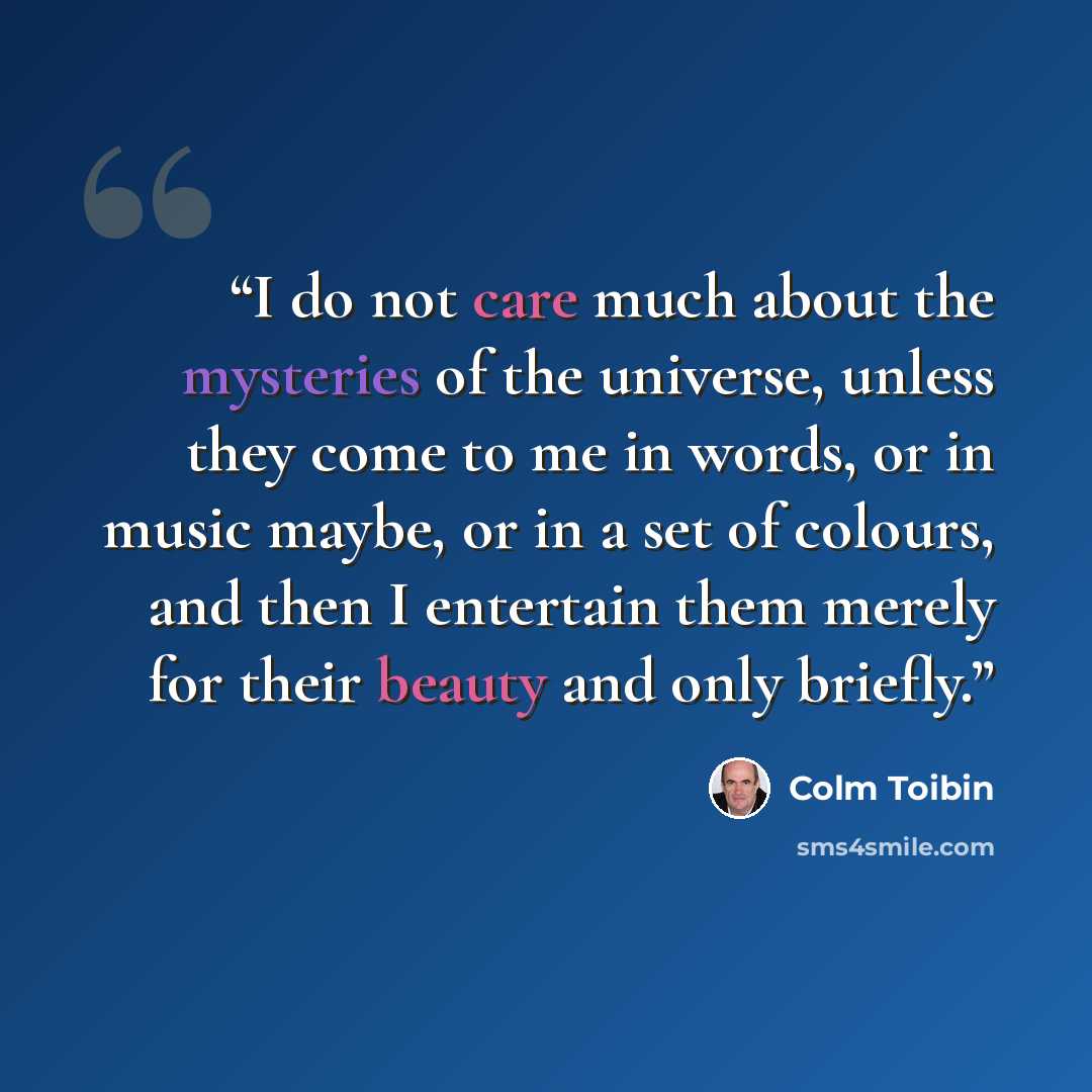 “I do not care much about the mysteries of the universe, unless they come to me in words, or in music maybe, or in a set of colours, and then I entertain them merely for their beauty and only briefly.” quote by Colm Tóibín