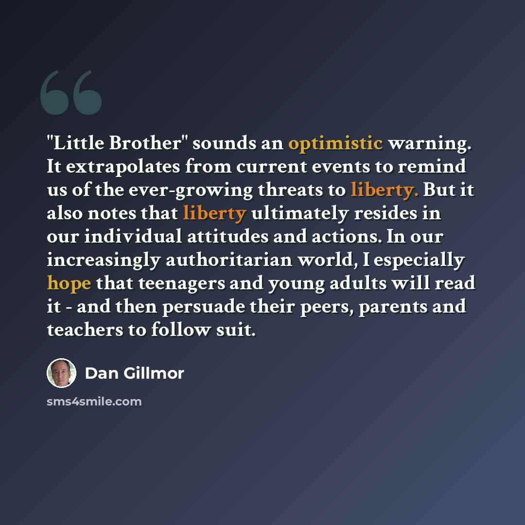 “"Little Brother" sounds an optimistic warning. It extrapolates from current events to remind us of the ever-growing threats to liberty. But it also notes that liberty ultimately resides in our individual attitudes and actions. In our increasingly authoritarian world, I especially hope that…” quote by Dan Gillmor