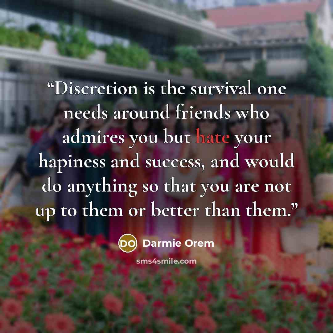 “Discretion is the survival one needs around friends who admires you but hate your hapiness and success, and would do anything so that you are not up to them or better than them.” quote by Darmie Orem
