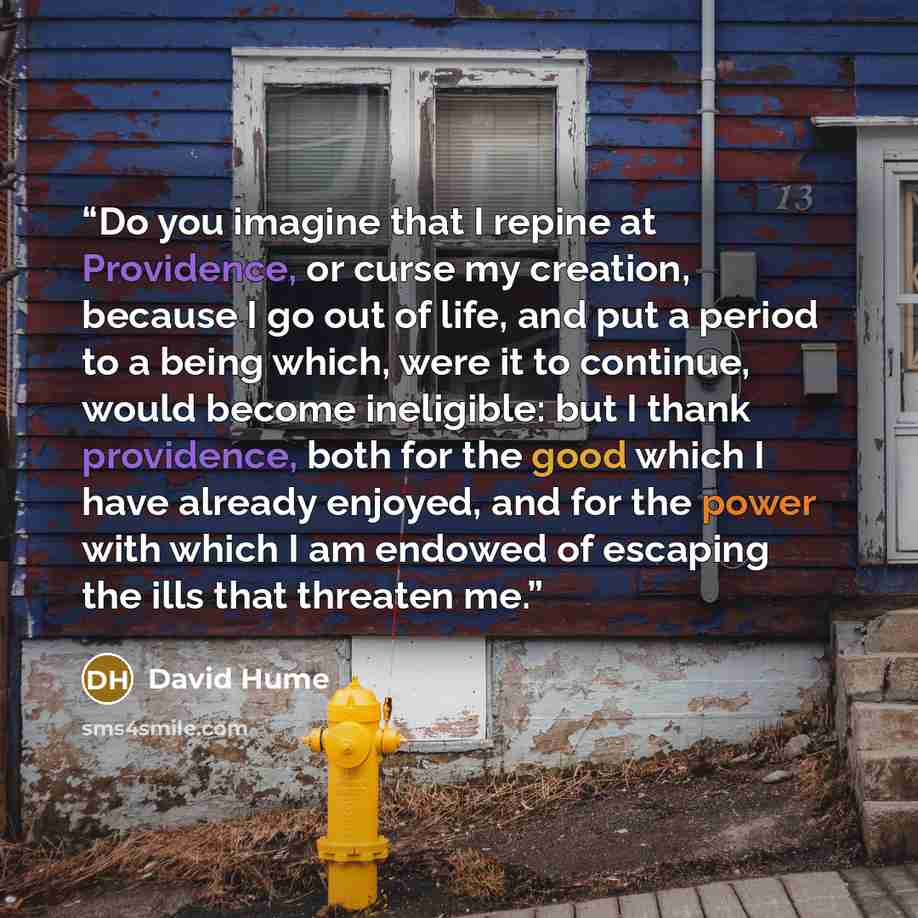“Do you imagine that I repine at Providence, or curse my creation, because I go out of life, and put a period to a being which, were it to continue, would become ineligible: but I thank providence, both for the good which I have already enjoyed, and for the power with which I am endowed of escaping…” quote by David Hume