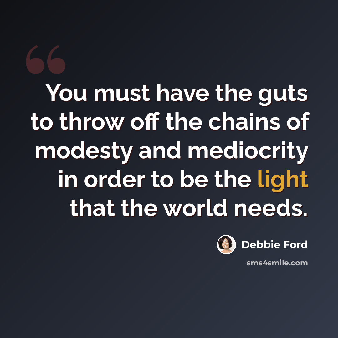 “You must have the guts to throw off the chains of modesty and mediocrity in order to be the light that the world needs.” quote by Debbie Ford