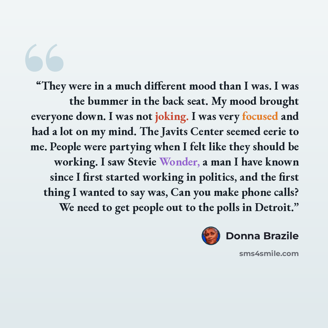 “They were in a much different mood than I was. I was the bummer in the back seat. My mood brought everyone down. I was not joking. I was very focused and had a lot on my mind. The Javits Center seemed eerie to me. People were partying when I felt like they should be working. I saw Stevie Wonder, a…” quote by Donna Brazile