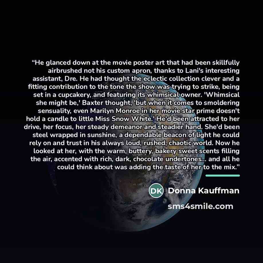 “He glanced down at the movie poster art that had been skillfully airbrushed not his custom apron, thanks to Lani's interesting assistant, Dre. He had thought the eclectic collection clever and a fitting contribution to the tone the show was trying to strike, being set in a cupcakery, and featuring…” quote by Donna Kauffman