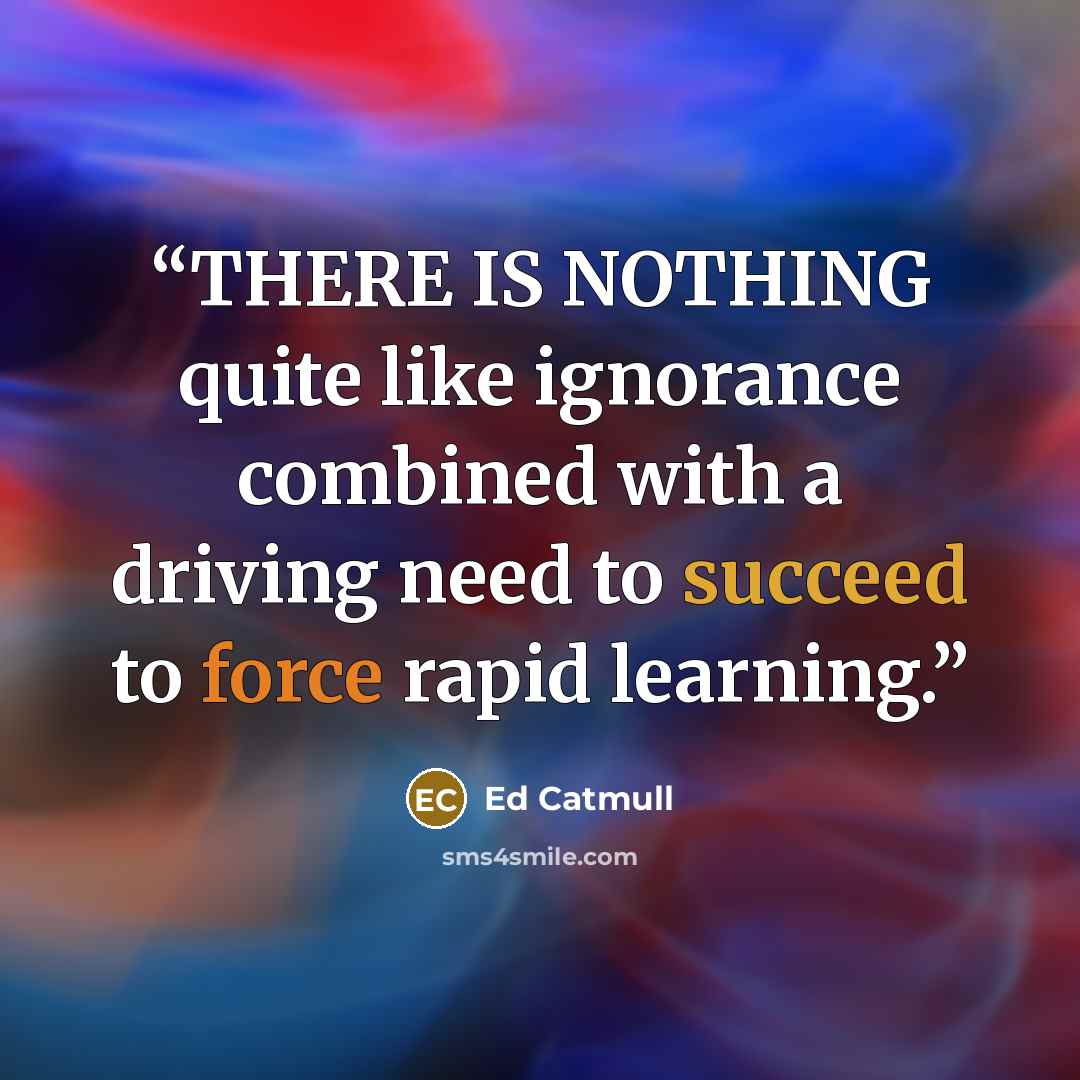 “THERE IS NOTHING quite like ignorance combined with a driving need to succeed to force rapid learning.” quote by Ed Catmull