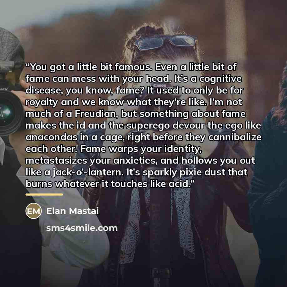 “You got a little bit famous. Even a little bit of fame can mess with your head. It’s a cognitive disease, you know, fame? It used to only be for royalty and we know what they’re like. I’m not much of a Freudian, but something about fame makes the id and the superego devour the ego like anacondas…” quote by Elan Mastai
