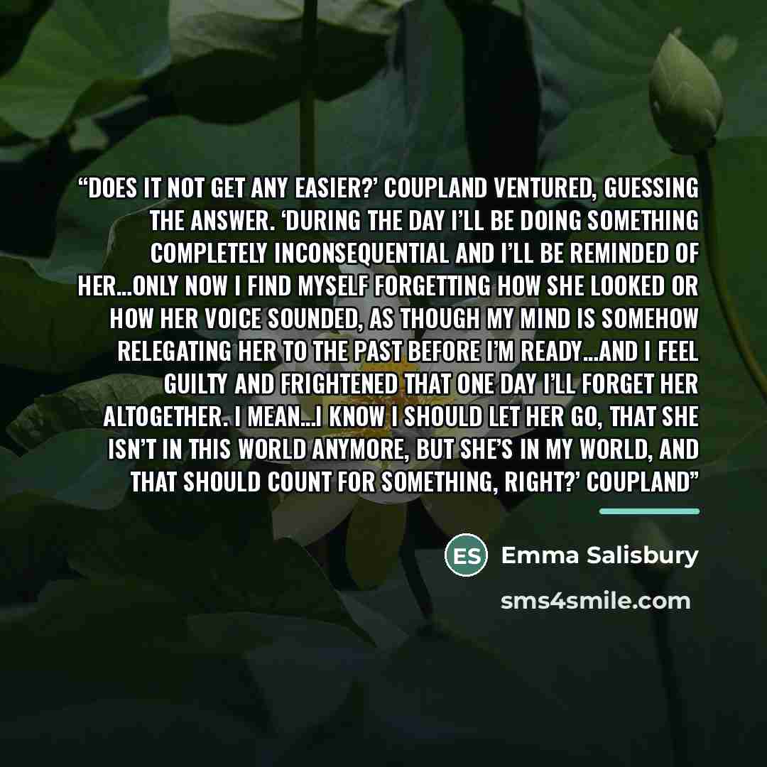 “Does it not get any easier?’ Coupland ventured, guessing the answer. ‘During the day I’ll be doing something completely inconsequential and I’ll be reminded of her…only now I find myself forgetting how she looked or how her voice sounded, as though my mind is somehow relegating her to the past…” quote by Emma Salisbury