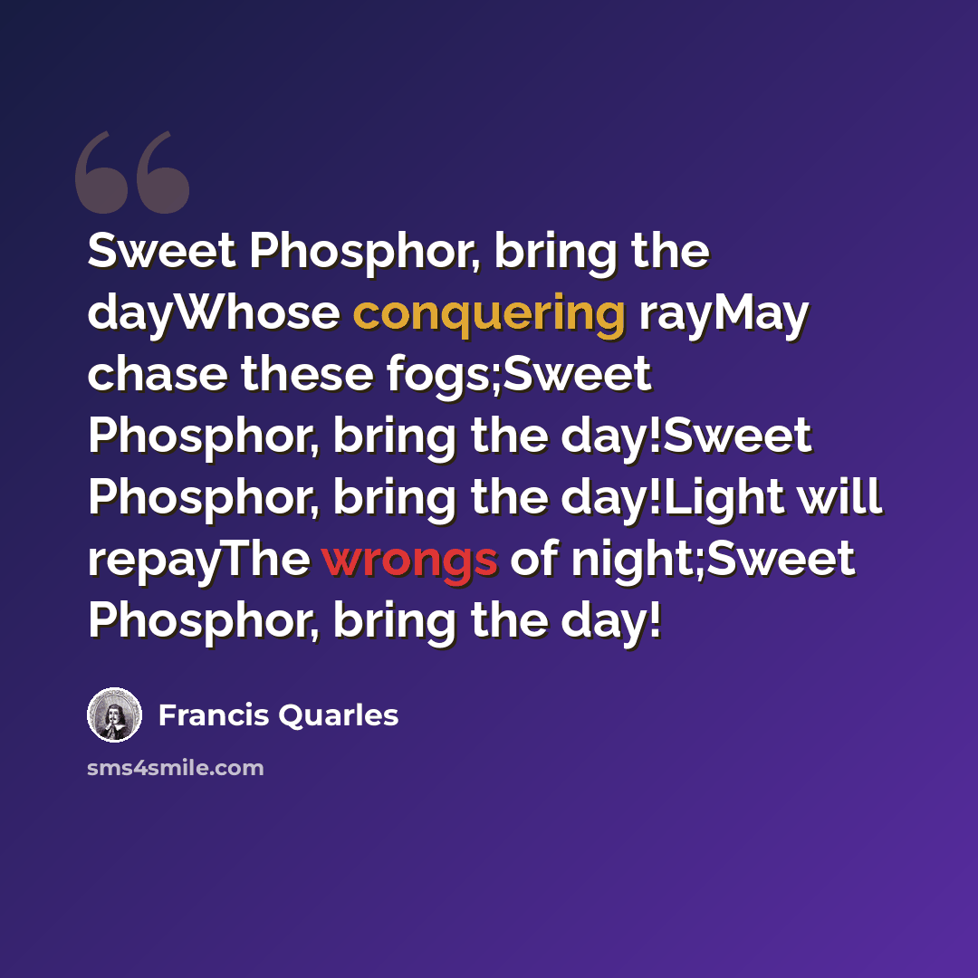 “Sweet Phosphor, bring the dayWhose conquering rayMay chase these fogs;Sweet Phosphor, bring the day!Sweet Phosphor, bring the day!Light will repayThe wrongs of night;Sweet Phosphor, bring the day!” quote by Francis Quarles