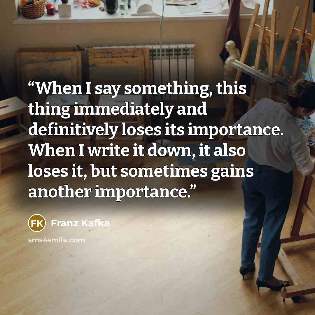 “When I say something, this thing immediately and definitively loses its importance. When I write it down, it also loses it, but sometimes gains another importance.” quote by Franz Kafka