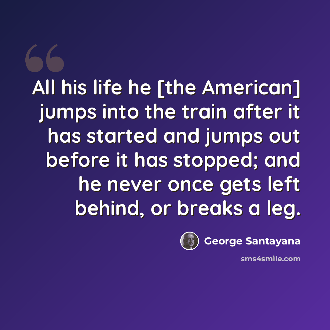 “All his life he [the American] jumps into the train after it has started and jumps out before it has stopped; and he never once gets left behind, or breaks a leg.” quote by George Santayana