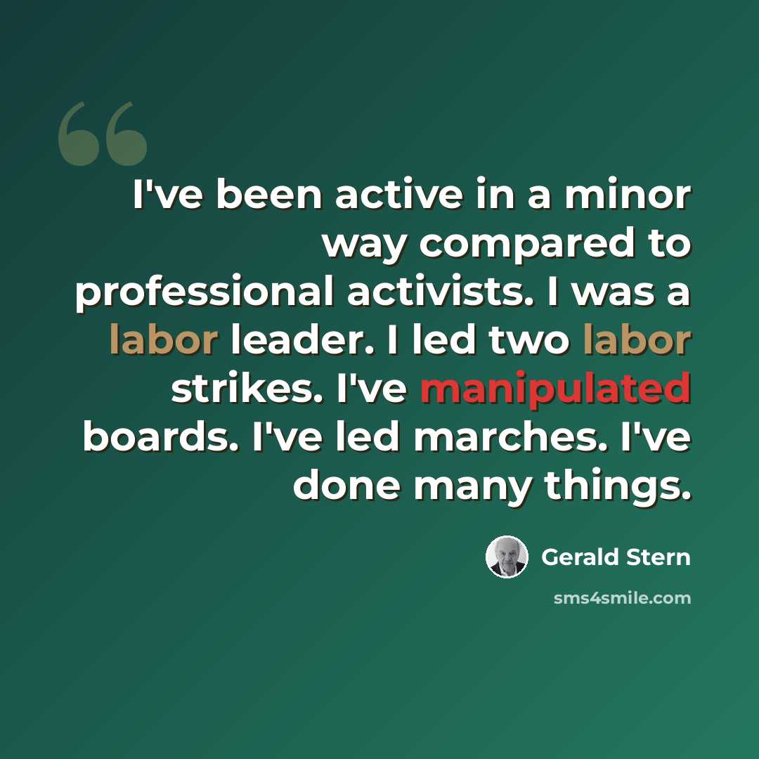 “I've been active in a minor way compared to professional activists. I was a labor leader. I led two labor strikes. I've manipulated boards. I've led marches. I've done many things.” quote by Gerald Stern