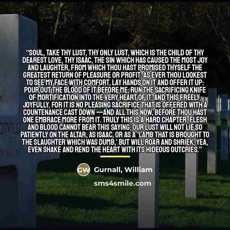 “Soul, take thy lust, thy only lust, which is the child of thy dearest love, thy Isaac, the sin which has caused the most joy and laughter, from which thou hast promised thyself the greatest return of pleasure or profit; as ever thou lookest to see my face with comfort, lay hands on it and offer it…” quote by Gurnall, William