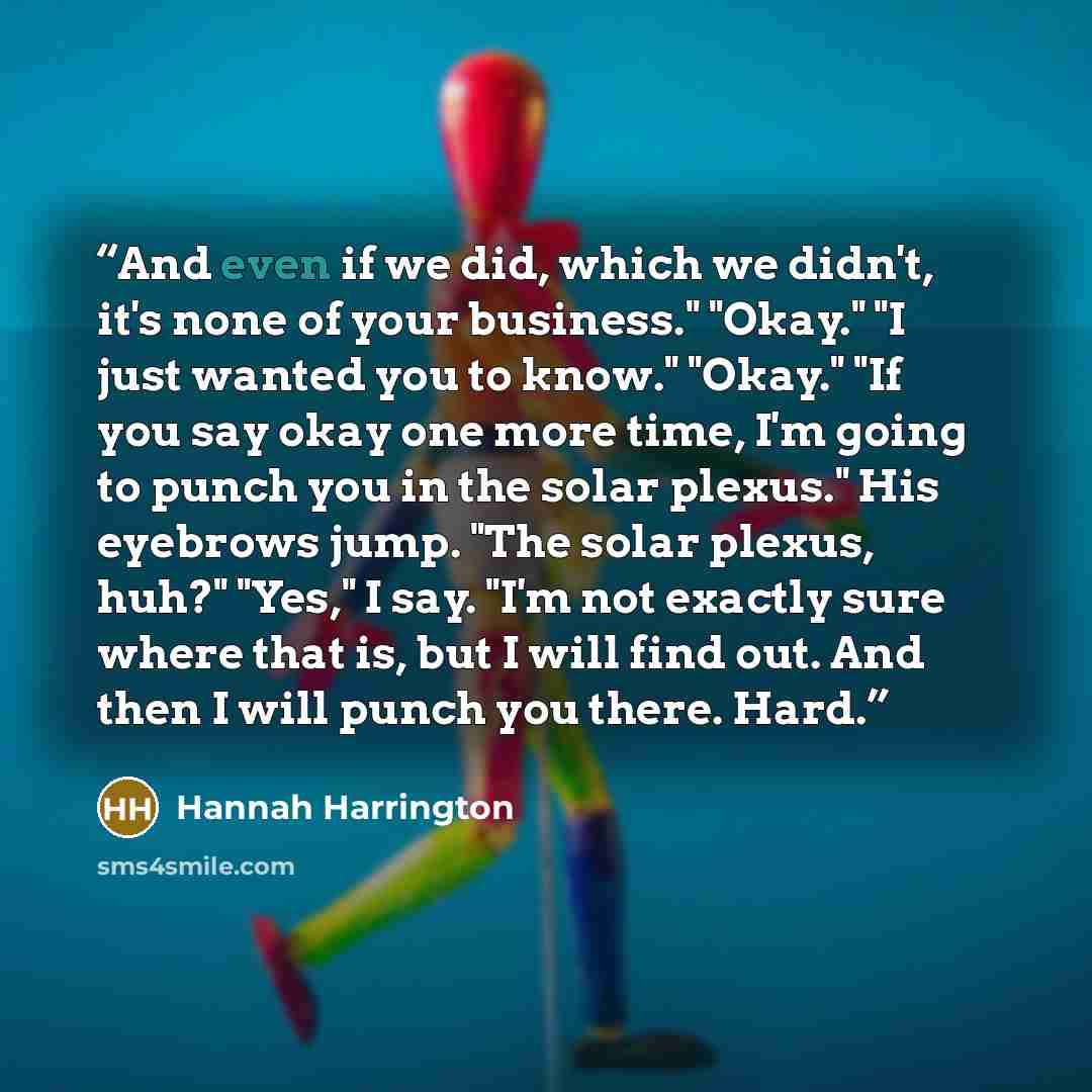 “And even if we did, which we didn't, it's none of your business." "Okay." "I just wanted you to know." "Okay." "If you say okay one more time, I'm going to punch you in the solar plexus." His eyebrows jump. "The solar plexus, huh?" "Yes," I say. "I'm not exactly sure where that is, but I will find…” quote by Hannah Harrington