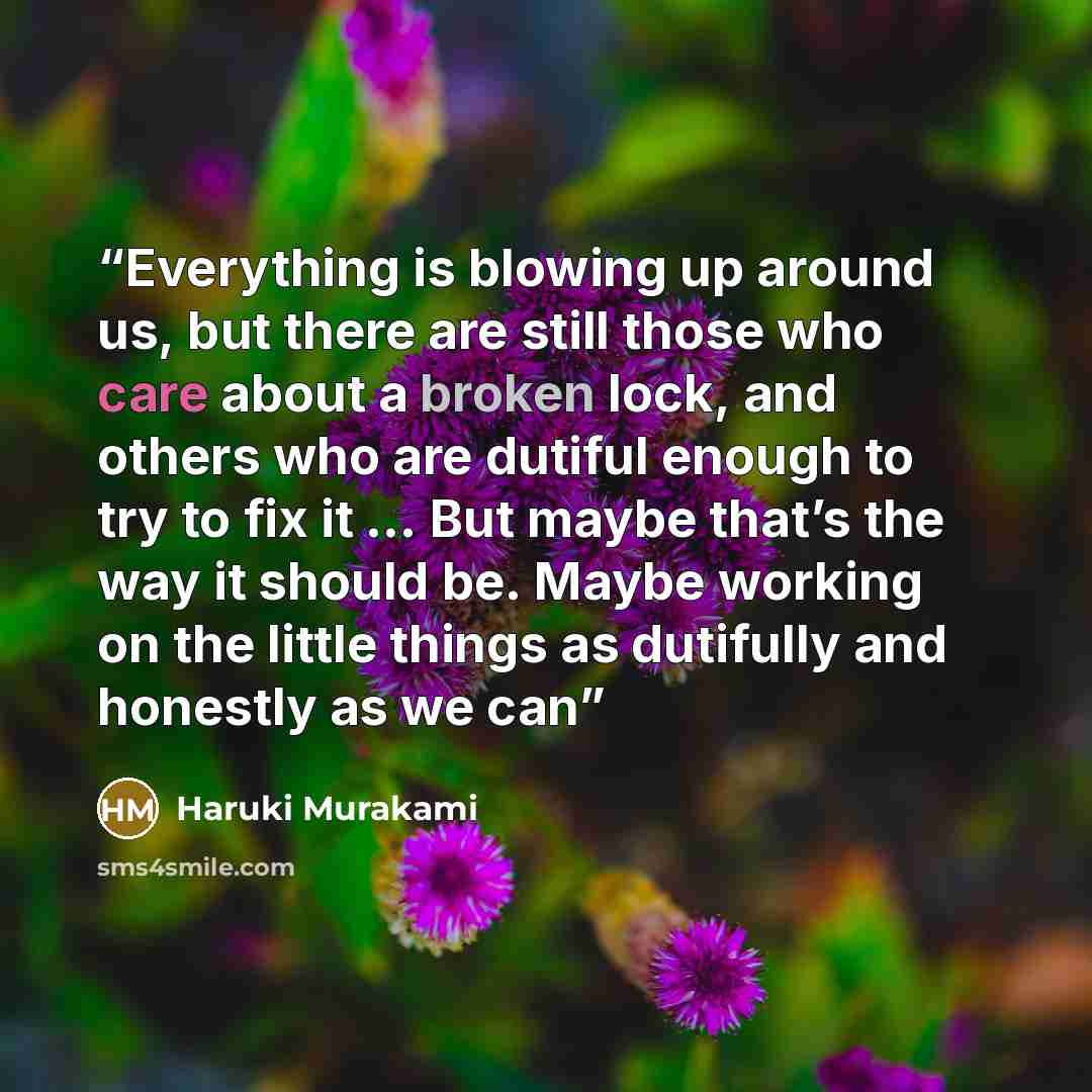 “Everything is blowing up around us, but there are still those who care about a broken lock, and others who are dutiful enough to try to fix it … But maybe that’s the way it should be. Maybe working on the little things as dutifully and honestly as we can” quote by Haruki Murakami