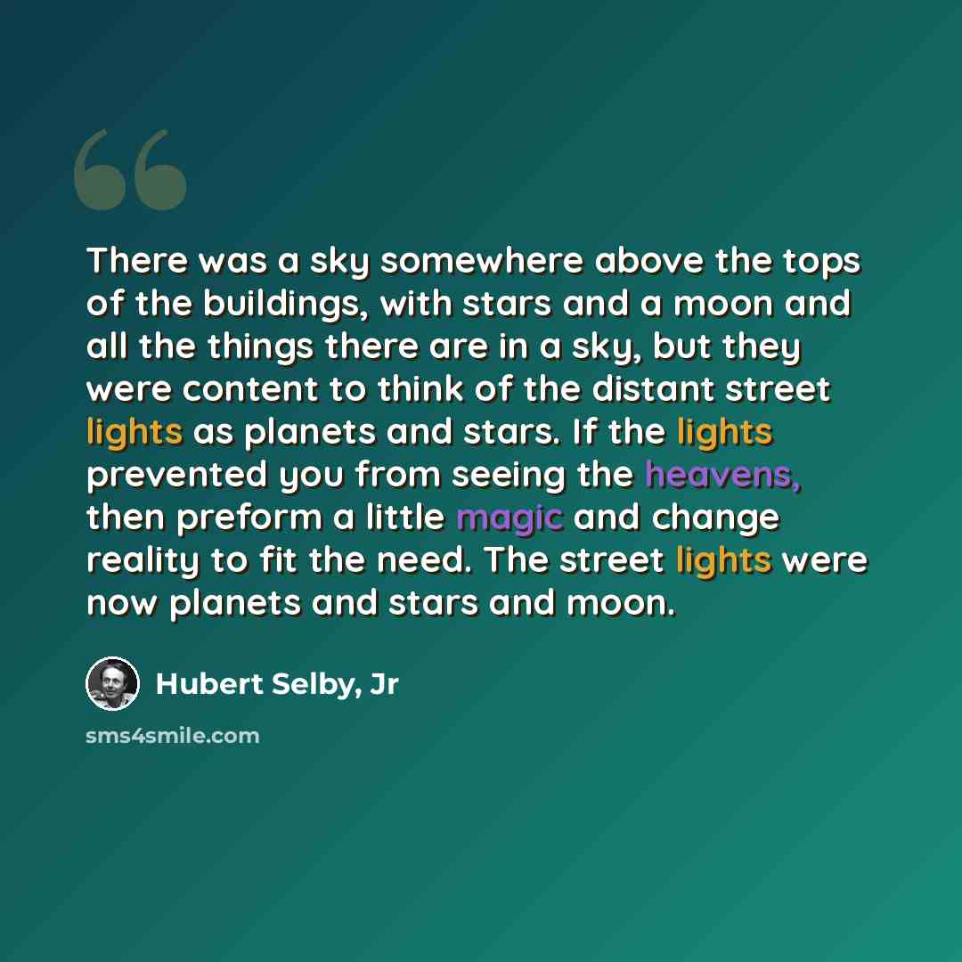 “There was a sky somewhere above the tops of the buildings, with stars and a moon and all the things there are in a sky, but they were content to think of the distant street lights as planets and stars. If the lights prevented you from seeing the heavens, then preform a little magic and change…” quote by Hubert Selby, Jr