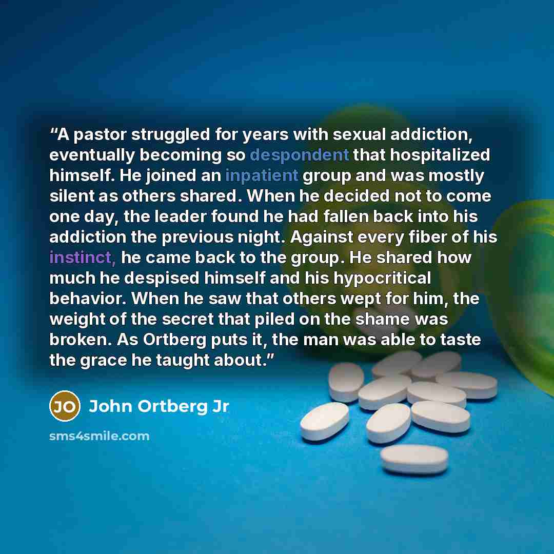 “A pastor struggled for years with sexual addiction, eventually becoming so despondent that hospitalized himself. He joined an inpatient group and was mostly silent as others shared. When he decided not to come one day, the leader found he had fallen back into his addiction the previous night…” quote by John Ortberg Jr