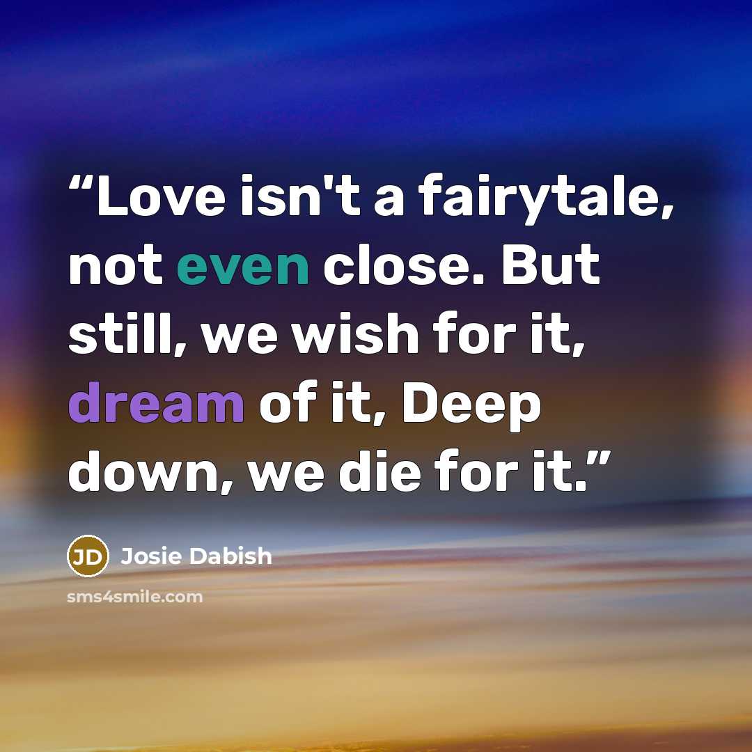 “Love isn't a fairytale, not even close. But still, we wish for it, dream of it, Deep down, we die for it.” quote by Josie Dabish