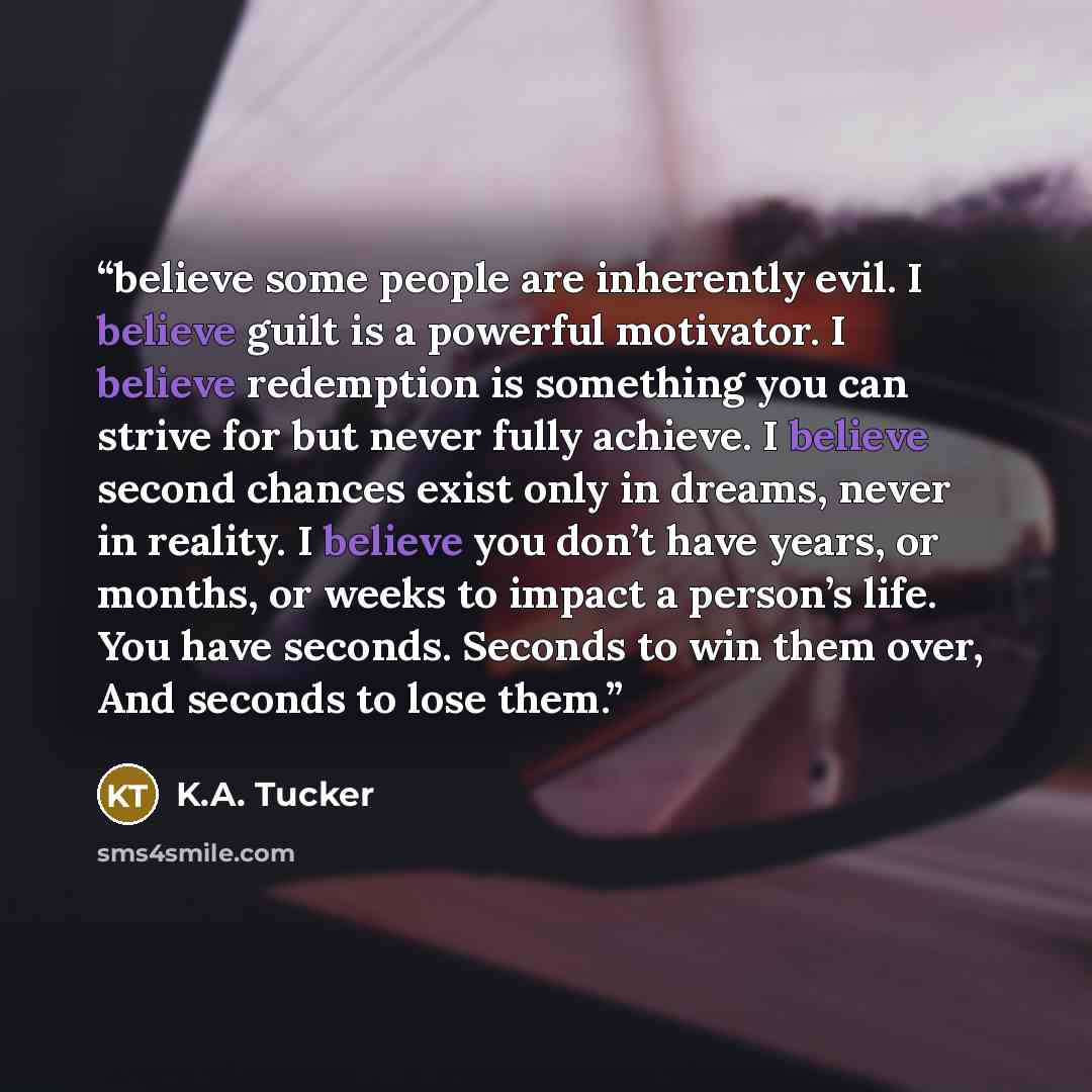 “believe some people are inherently evil. I believe guilt is a powerful motivator. I believe redemption is something you can strive for but never fully achieve. I believe second chances exist only in dreams, never in reality. I believe you don’t have years, or months, or weeks to impact a person’s…” quote by K.A. Tucker