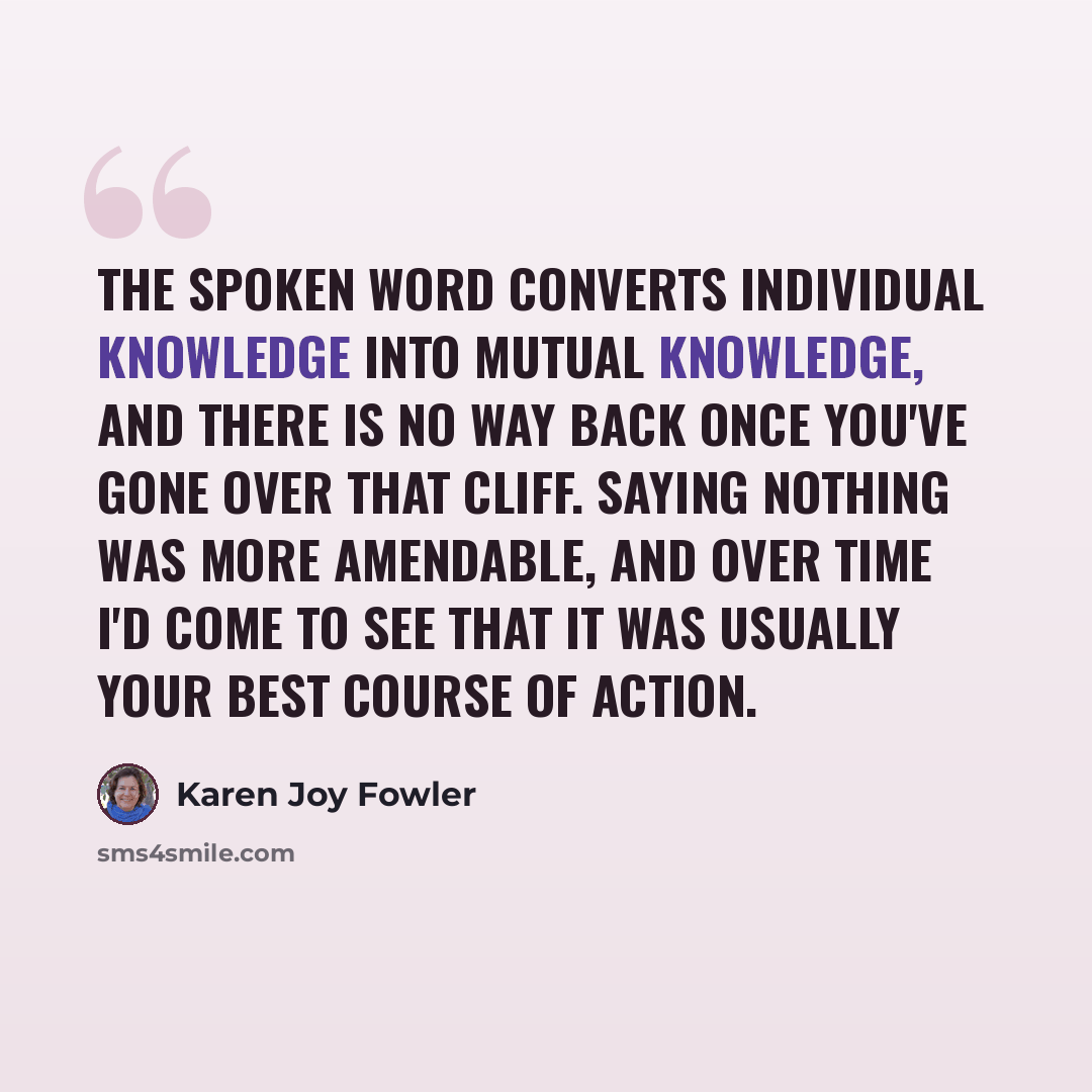 “The spoken word converts individual knowledge into mutual knowledge, and there is no way back once you've gone over that cliff. Saying nothing was more amendable, and over time I'd come to see that it was usually your best course of action.” quote by Karen Joy Fowler