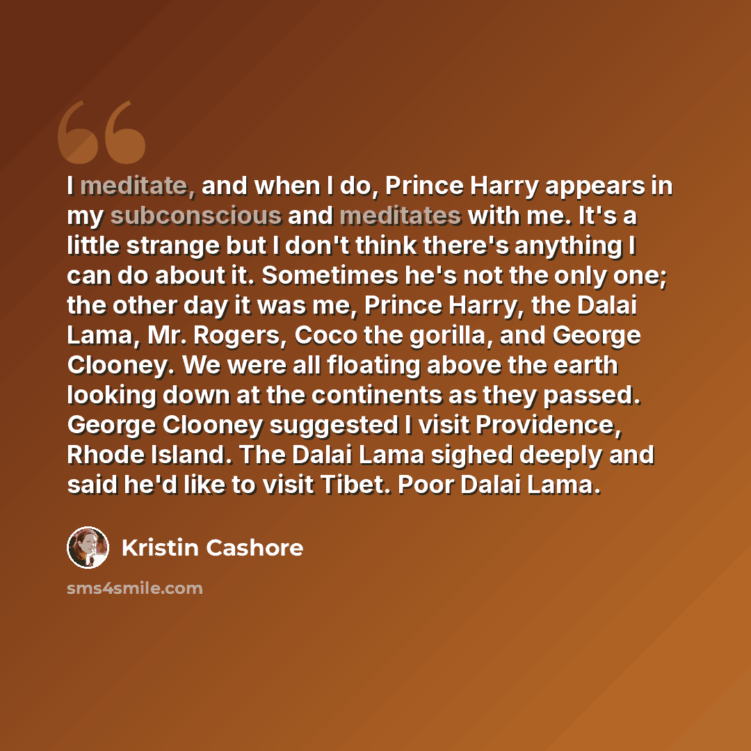 “I meditate, and when I do, Prince Harry appears in my subconscious and meditates with me. It's a little strange but I don't think there's anything I can do about it. Sometimes he's not the only one; the other day it was me, Prince Harry, the Dalai Lama, Mr. Rogers, Coco the gorilla, and George…” quote by Kristin Cashore