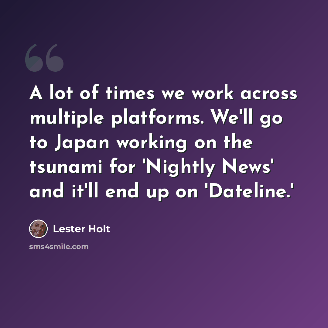 “A lot of times we work across multiple platforms. We'll go to Japan working on the tsunami for 'Nightly News' and it'll end up on 'Dateline.'” quote by Lester Holt