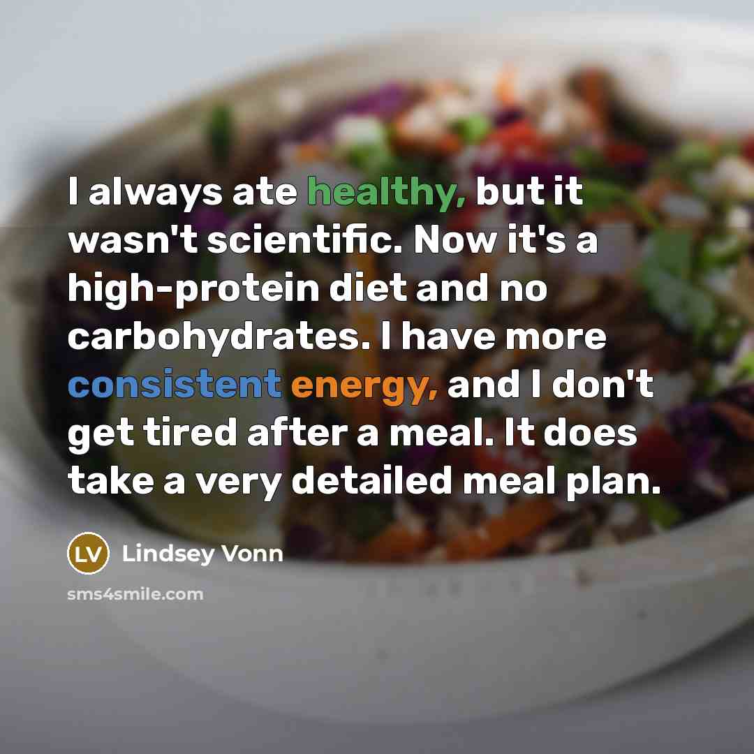 “I always ate healthy, but it wasn't scientific. Now it's a high-protein diet and no carbohydrates. I have more consistent energy, and I don't get tired after a meal. It does take a very detailed meal plan.” quote by Lindsey Vonn