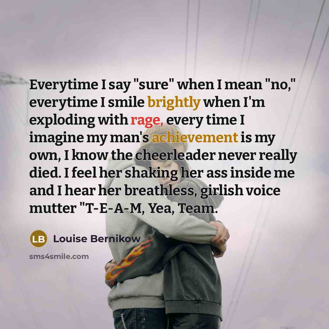 “Everytime I say "sure" when I mean "no," everytime I smile brightly when I'm exploding with rage, every time I imagine my man's achievement is my own, I know the cheerleader never really died. I feel her shaking her ass inside me and I hear her breathless, girlish voice mutter "T-E-A-M, Yea, Team.” quote by Louise Bernikow