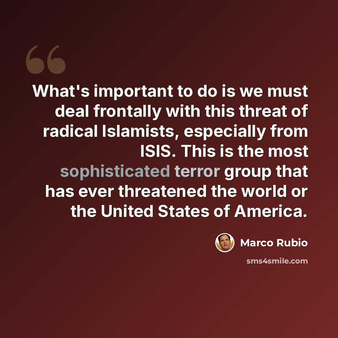 “What's important to do is we must deal frontally with this threat of radical Islamists, especially from ISIS. This is the most sophisticated terror group that has ever threatened the world or the United States of America.” quote by Marco Rubio