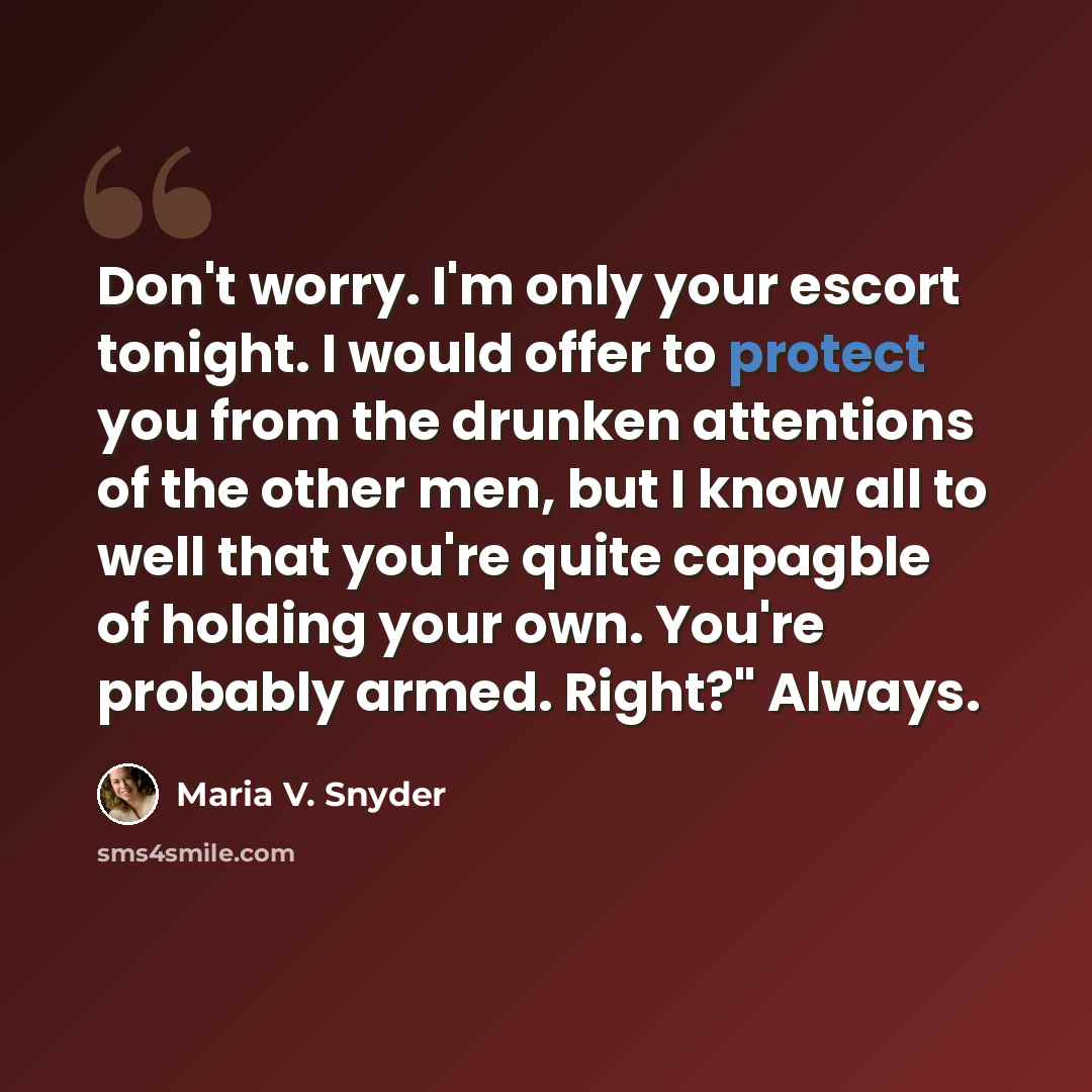 “Don't worry. I'm only your escort tonight. I would offer to protect you from the drunken attentions of the other men, but I know all to well that you're quite capagble of holding your own. You're probably armed. Right?" Always.” quote by Maria V. Snyder