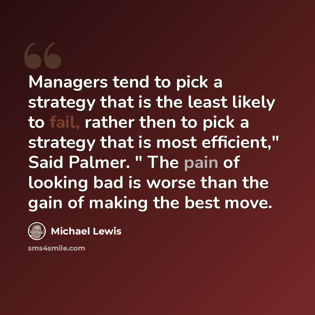 “Managers tend to pick a strategy that is the least likely to fail, rather then to pick a strategy that is most efficient," Said Palmer. " The pain of looking bad is worse than the gain of making the best move.” quote by Michael Lewis