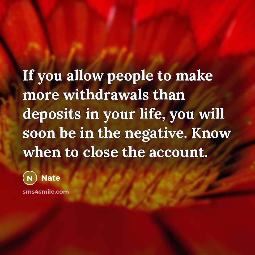 “If you allow people to make more withdrawals than deposits in your life, you will soon be in the negative. Know when to close the account.” quote by Nate