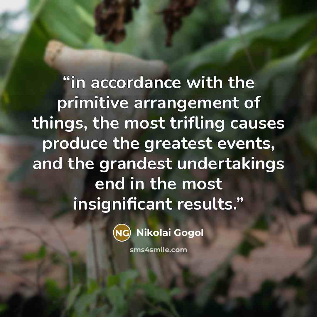 “in accordance with the primitive arrangement of things, the most trifling causes produce the greatest events, and the grandest undertakings end in the most insignificant results.” quote by Nikolai Gogol