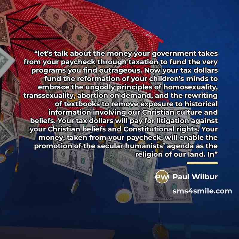 “let’s talk about the money your government takes from your paycheck through taxation to fund the very programs you find outrageous. Now your tax dollars fund the reformation of your children’s minds to embrace the ungodly principles of homosexuality, transsexuality, abortion on demand, and the…” quote by Paul Wilbur