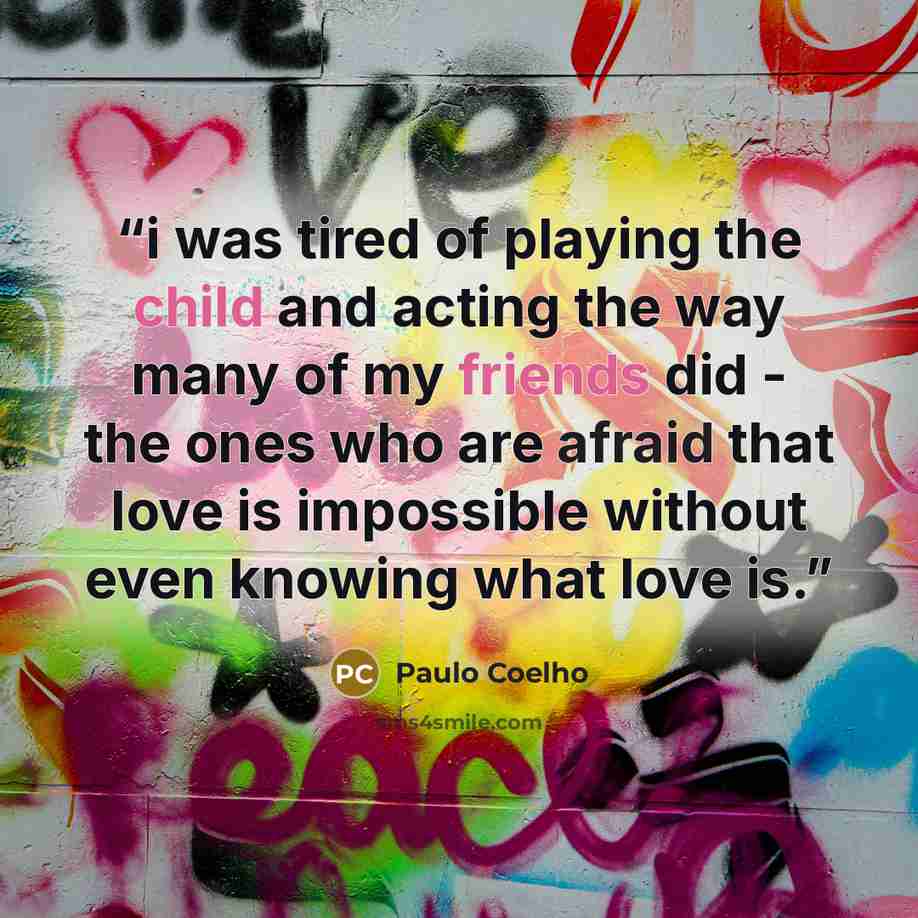 “i was tired of playing the child and acting the way many of my friends did - the ones who are afraid that love is impossible without even knowing what love is.” quote by Paulo Coelho